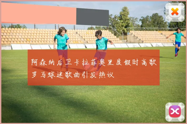 阿森纳后卫卡拉菲奥里度假时高歌罗马球迷歌曲引发热议