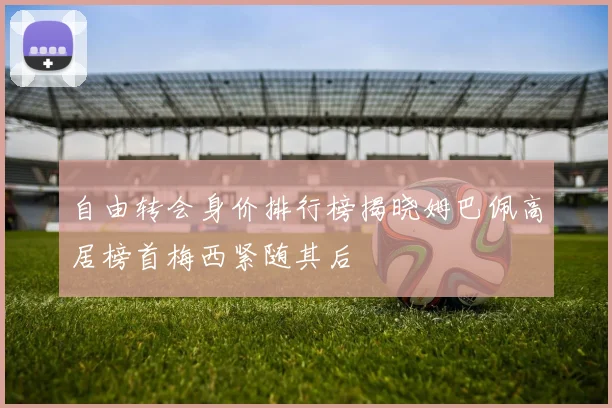自由转会身价排行榜揭晓姆巴佩高居榜首梅西紧随其后
