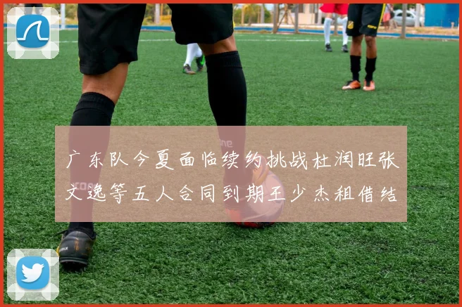 广东队今夏面临续约挑战杜润旺张文逸等五人合同到期王少杰租借结束