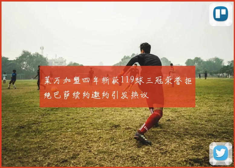 莱万加盟四年斩获119球三冠荣誉拒绝巴萨续约邀约引发热议