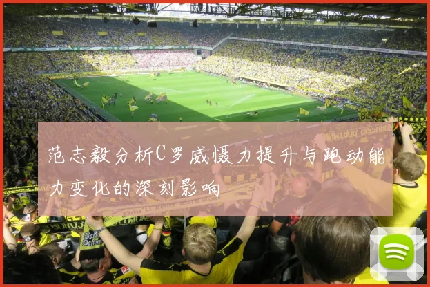 范志毅分析C罗威慑力提升与跑动能力变化的深刻影响