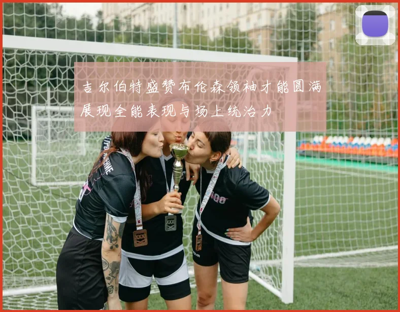 吉尔伯特盛赞布伦森领袖才能圆满展现全能表现与场上统治力
