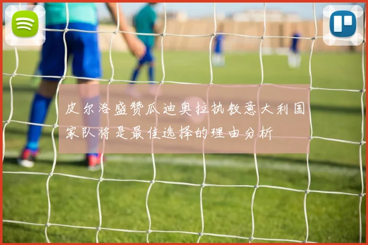 皮尔洛盛赞瓜迪奥拉执教意大利国家队将是最佳选择的理由分析