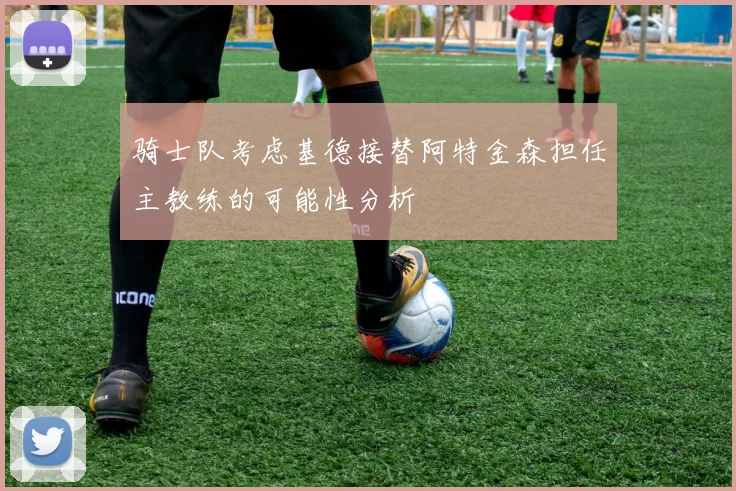 骑士队考虑基德接替阿特金森担任主教练的可能性分析