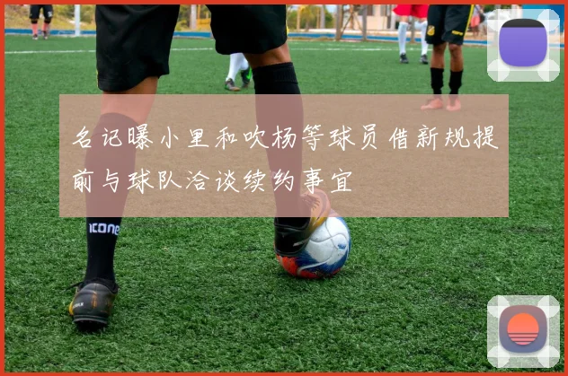 名记曝小里和吹杨等球员借新规提前与球队洽谈续约事宜