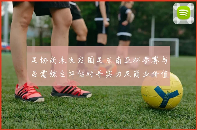 足协尚未决定国足东南亚杯参赛与否需综合评估对手实力及商业价值