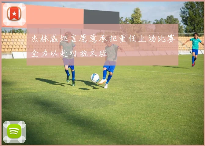 杰林威坦言愿意承担重任上场比赛全力以赴对抗文班