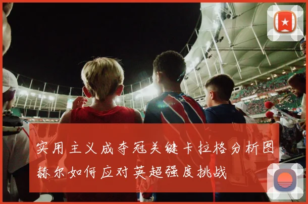 实用主义成夺冠关键卡拉格分析图赫尔如何应对英超强度挑战