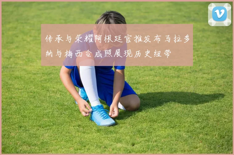 传承与荣耀阿根廷官推发布马拉多纳与梅西合成照展现历史纽带