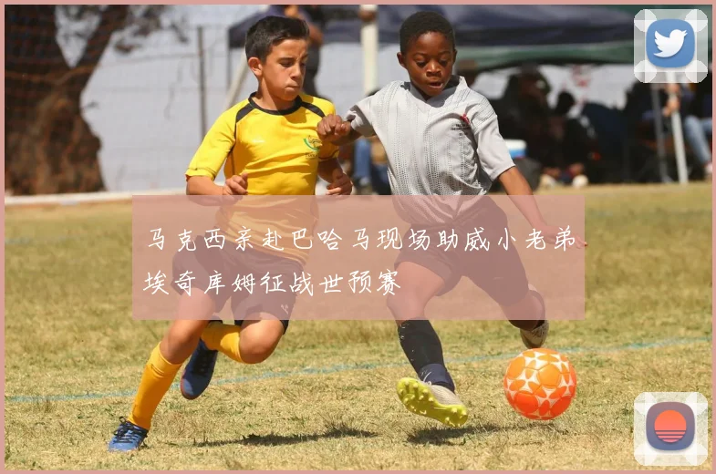 马克西亲赴巴哈马现场助威小老弟埃奇库姆征战世预赛