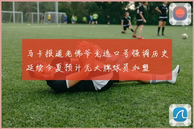 马卡报道老佛爷竞选口号强调历史延续今夏预计无大牌球员加盟