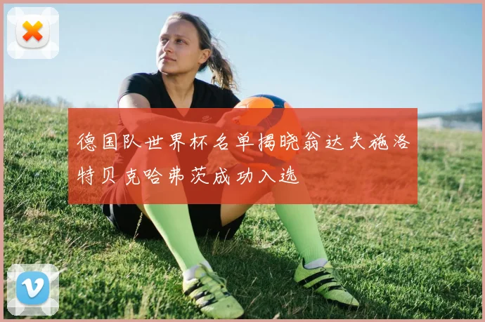 德国队世界杯名单揭晓翁达夫施洛特贝克哈弗茨成功入选