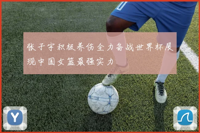 张子宇积极养伤全力备战世界杯展现中国女篮最强实力