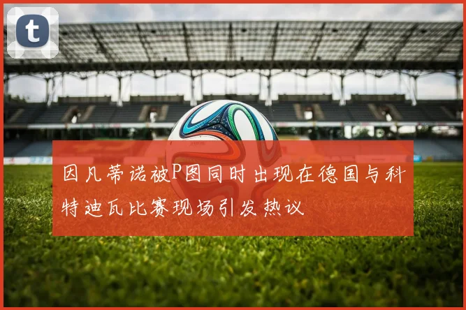 因凡蒂诺被P图同时出现在德国与科特迪瓦比赛现场引发热议