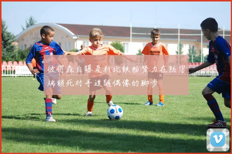 彼得森自曝是科比铁粉努力在防守端锁死对手追随偶像的脚步