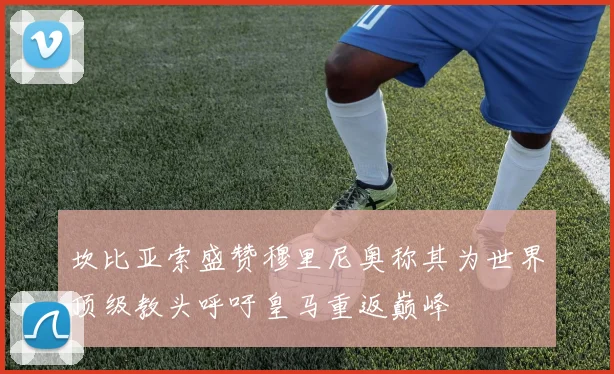 坎比亚索盛赞穆里尼奥称其为世界顶级教头呼吁皇马重返巅峰
