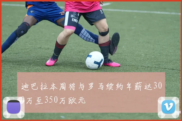 迪巴拉本周将与罗马续约年薪达300万至350万欧元