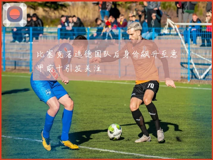 比塞克落选德国队后身价飙升至意甲前十引发关注