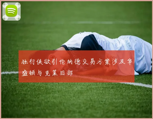 独行侠欲引伦纳德交易方案涉及华盛顿与克莱旧部